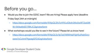 Before you go...
● Would you like to join the GDSC team? We are hiring! Please apply here (deadline
Friday Sept 24th at midnight)
○ https://docs.google.com/forms/d/e/1FAIpQLSfsTcH9VLxIDb4r3Alv0wWT2s60lK
W-fAifeafe5E77BKJCQg/viewform
● What workshops would you like to see in the future? Please let us know here!
○ https://docs.google.com/forms/d/e/1FAIpQLScYpTz67WMiHqXYgH5uPobtSxry
oww7yCchmF9goagGFZxEzg/viewform
 