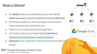 ● A website that is the central location on the internet
where you push (upload) and pull (download) code from
● From there people can view the project and its version
history and starting contributing to it
● Think of it as a super advanced Google Drive
● Let’s take a look at an example GitHub repository:
github.com/utmmcss/mcss-website-frontend
● Repository: the collection of all the versions of the files in a
project
●
What is GitHub?
 