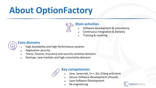 About OptionFactory
Main activities
● Software development & consultancy
● Continuous Integration & Delivery
● Training & coaching
Key competences
● Java, Javascript, C++, Go, Erlang and more
● Secure Software Development Lifecycle
● Lean Software Development
● Re-engineering
Core domains
● High Availability and High Performance systems
● Application security
● Telcos, finance, insurance and security sensitive domains
● Startups, new markets and high uncertainty domains
 