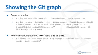 Showing the Git graph
● Some examples:
○ git log --graph --decorate --all --abbrev-commit --pretty=oneline
○ git log --graph --decorate --all --abbrev-commit --format=format:'%C(bold
blue)%h%C(reset) - %C(bold cyan)%aD%C(reset) %C(bold green)(%ar)%C
(reset)%C(bold yellow)%d%C(reset)%n'' %C(white)%s%C(reset) %C
(dim white)- %an%C(reset)'
● Found a combination you like? keep it as an alias:
○ git config --global alias.graph "log --graph --decorate --all --abbrev-
commit --pretty=oneline"
 