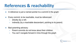 References & reachability
● A reference is just a named pointer to a commit in the graph
● Every commit, to be reachable, must be referenced:
○ directly (by a ref)
○ indirectly (by a reachable descendant, pointing to its parent)
● Bad parenting advisory:
○ Parent commits do not know about their children
○ You can’t navigate forward in time through the graph
 