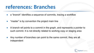 references: Branches
● a “branch” identifies a sequence of commits, tracing a workflow
● “master” is by convention the project main line
● A branch ref points to a commit in the graph, and represents a pointer to
such commit. It is not directly related to working copy or staging area
● Any number of branches can point to the same commit, they are all
independent
 