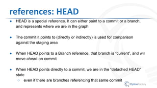 references: HEAD
● HEAD is a special reference. It can either point to a commit or a branch,
and represents where we are in the graph
● The commit it points to (directly or indirectly) is used for comparison
against the staging area
● When HEAD points to a Branch reference, that branch is “current”, and will
move ahead on commit
● When HEAD points directly to a commit, we are in the “detached HEAD”
state
○ even if there are branches referencing that same commit
 