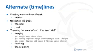 Alternate (time)lines
● Creating alternate lines of work
○ branch
● Navigating the graph
○ checkout
○ reset
● “Crossing the streams” and other weird stuff
○ merging
○ git merge-based <ref> <ref>
○ git config --global merge.conflictstyle diff3 (merge)
○ git merge -Xignore-all-space (-Xignore-space-change)
○ rebasing
○ cherry-picking
 