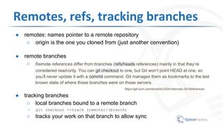 ● remotes: names pointer to a remote repository
○ origin is the one you cloned from (just another convention)
● remote branches
○ Remote references differ from branches (refs/heads references) mainly in that they’re
considered read-only. You can git checkout to one, but Git won’t point HEAD at one, so
you’ll never update it with a commit command. Git manages them as bookmarks to the last
known state of where those branches were on those servers.
https://git-scm.com/book/it/v2/Git-Internals-Git-References
● tracking branches
○ local branches bound to a remote branch
○ git checkout --track (remote)/(branch)
○ tracks your work on that branch to allow sync
Remotes, refs, tracking branches
 