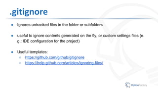 .gitignore
● Ignores untracked files in the folder or subfolders
● useful to ignore contents generated on the fly, or custom settings files (e.
g.: IDE configuration for the project)
● Useful templates:
○ https://github.com/github/gitignore
○ https://help.github.com/articles/ignoring-files/
 