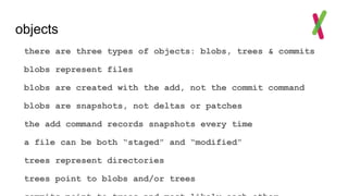 objects
there are three types of objects: blobs, trees & commits
blobs represent files
blobs are created with the add, not the commit command
blobs are snapshots, not deltas or patches
the add command records snapshots every time
a file can be both “staged” and “modified”
trees represent directories
trees point to blobs and/or trees
 