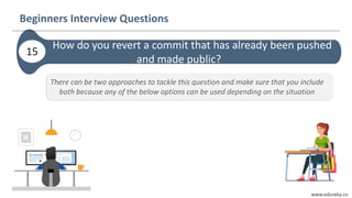 www.edureka.co
How do you revert a commit that has already been pushed
and made public?
Beginners Interview Questions
15
There can be two approaches to tackle this question and make sure that you include
both because any of the below options can be used depending on the situation
 