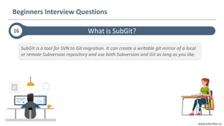 www.edureka.co
What is SubGit?
Beginners Interview Questions
16
SubGit is a tool for SVN to Git migration. It can create a writable git mirror of a local
or remote Subversion repository and use both Subversion and Git as long as you like.
 