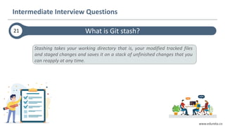 www.edureka.co
What is Git stash?21
Intermediate Interview Questions
Stashing takes your working directory that is, your modified tracked files
and staged changes and saves it on a stack of unfinished changes that you
can reapply at any time.
 