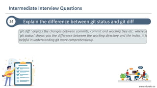 www.edureka.co
'git diff ’ depicts the changes between commits, commit and working tree etc. whereas
‘git status’ shows you the difference between the working directory and the index, it is
helpful in understanding git more comprehensively.
Explain the difference between git status and git diff24
Intermediate Interview Questions
 