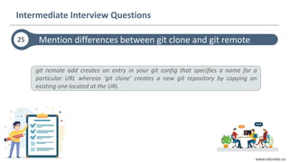 www.edureka.co
git remote add creates an entry in your git config that specifies a name for a
particular URL whereas ‘git clone’ creates a new git repository by copying an
existing one located at the URL
Mention differences between git clone and git remote25
Intermediate Interview Questions
 