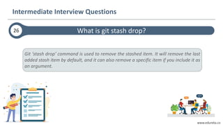 www.edureka.co
Git ‘stash drop’ command is used to remove the stashed item. It will remove the last
added stash item by default, and it can also remove a specific item if you include it as
an argument.
What is git stash drop?26
Intermediate Interview Questions
 