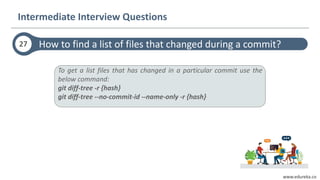 www.edureka.co
How to find a list of files that changed during a commit?27
Intermediate Interview Questions
To get a list files that has changed in a particular commit use the
below command:
git diff-tree -r {hash}
git diff-tree --no-commit-id --name-only -r {hash}
 