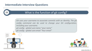 www.edureka.co
Git uses your username to associate commits with an identity. The git
config command can be used to change your Git configuration,
including your username.
git config --global user.name “your name”
git config --global user.email “Your email”
What is the function of git config?28
Intermediate Interview Questions
 