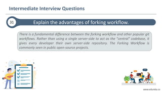www.edureka.co
Explain the advantages of forking workflow.31
Intermediate Interview Questions
There is a fundamental difference between the forking workflow and other popular git
workflows. Rather than using a single server-side to act as the "central" codebase, it
gives every developer their own server-side repository. The Forking Workflow is
commonly seen in public open-source projects.
 