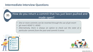 www.edureka.co
How do you return a commit that has just been pushed and
made open?
Intermediate Interview Questions
35
• One or more commits can be reverted through the use of git revert
• git revert HEAD~2..HEAD
• Alternatively, there is always an option to check out the state of a
particular commit from the past and commit it anew.
 