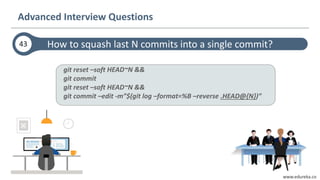 www.edureka.co
git reset –soft HEAD~N &&
git commit
git reset –soft HEAD~N &&
git commit –edit -m”$(git log –format=%B –reverse .HEAD@{N})”
How to squash last N commits into a single commit?
Advanced Interview Questions
43
 