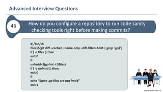 www.edureka.co
Advanced Interview Questions
How do you configure a repository to run code sanity
checking tools right before making commits?
46
#!/bin/sh
files=$(git diff –cached –name-only –diff-filter=ACM | grep ‘.go$’)
if [ -z files ]; then
exit 0
fi
unfmtd=$(gofmt -l $files)
if [ -z unfmtd ]; then
exit 0
fi
echo “Some .go files are not fmt’d”
exit 1
 