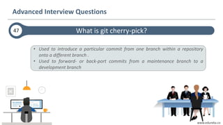 www.edureka.co
What is git cherry-pick?
Advanced Interview Questions
47
• Used to introduce a particular commit from one branch within a repository
onto a different branch .
• Used to forward- or back-port commits from a maintenance branch to a
development branch
 