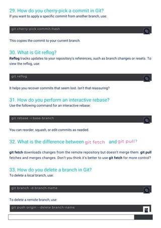 30. What is Git reﬂog?
Reﬂog tracks updates to your repository’s references, such as branch changes or resets. To
view the reﬂog, use:
32. What is the difference between
33. How do you delete a branch in Git?
To delete a local branch, use:
29. How do you cherry-pick a commit in Git?
If you want to apply a speciﬁc commit from another branch, use:
31. How do you perform an interactive rebase?
Use the following command for an interactive rebase:
and
To delete a remote branch, use:
This copies the commit to your current branch.
You can reorder, squash, or edit commits as needed.
It helps you recover commits that seem lost. Isn’t that reassuring?
git fetch downloads changes from the remote repository but doesn’t merge them. git pull
fetches and merges changes. Don’t you think it’s better to use git fetch for more control?
git fetch git pull?
git reflog
git rebase -i base-branch
git branch -d branch-name
git cherry-pick commit-hash
git push origin --delete branch-name
 