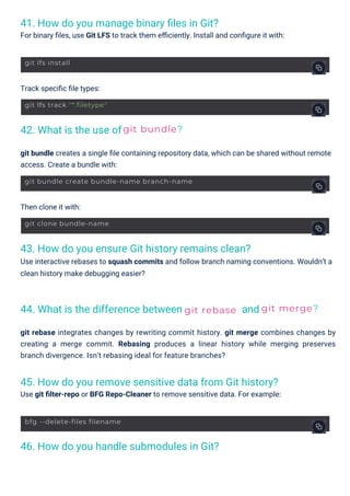 42. What is the use of
44. What is the difference between
41. How do you manage binary ﬁles in Git?
For binary ﬁles, use Git LFS to track them eﬃciently. Install and conﬁgure it with:
46. How do you handle submodules in Git?
43. How do you ensure Git history remains clean?
Use interactive rebases to squash commits and follow branch naming conventions. Wouldn’t a
clean history make debugging easier?
and
45. How do you remove sensitive data from Git history?
Use git ﬁlter-repo or BFG Repo-Cleaner to remove sensitive data. For example:
Then clone it with:
Track speciﬁc ﬁle types:
git bundle creates a single ﬁle containing repository data, which can be shared without remote
access. Create a bundle with:
git rebase integrates changes by rewriting commit history. git merge combines changes by
creating a merge commit. Rebasing produces a linear history while merging preserves
branch divergence. Isn’t rebasing ideal for feature branches?
git bundle?
git rebase git merge?
git lfs install
git clone bundle-name
git lfs track "*.filetype"
bfg --delete-files filename
git bundle create bundle-name branch-name
 