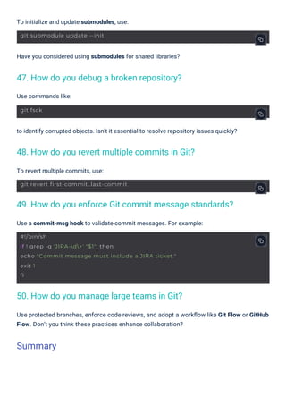 Use commands like:
To revert multiple commits, use:
To initialize and update submodules, use:
Have you considered using submodules for shared libraries?
Use a commit-msg hook to validate commit messages. For example:
to identify corrupted objects. Isn’t it essential to resolve repository issues quickly?
Use protected branches, enforce code reviews, and adopt a workﬂow like Git Flow or GitHub
Flow. Don’t you think these practices enhance collaboration?
47. How do you debug a broken repository?
50. How do you manage large teams in Git?
48. How do you revert multiple commits in Git?
49. How do you enforce Git commit message standards?
Summary
git fsck
git submodule update --init
git revert first-commit..last-commit
#!/bin/sh
if ! grep -q 'JIRA-d+' "$1"; then
echo "Commit message must include a JIRA ticket."
exit 1
fi
 