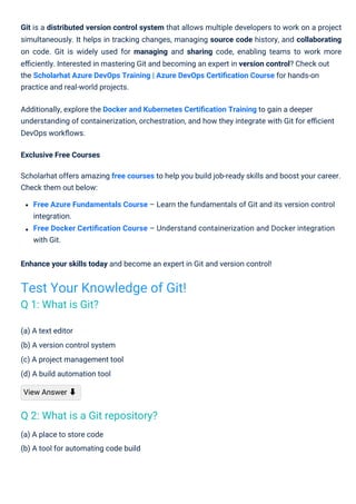 (a) A text editor
(b) A version control system
(c) A project management tool
(d) A build automation tool
View Answer ⬇
(a) A place to store code
(b) A tool for automating code build
Git is a distributed version control system that allows multiple developers to work on a project
simultaneously. It helps in tracking changes, managing source code history, and collaborating
on code. Git is widely used for managing and sharing code, enabling teams to work more
eﬃciently. Interested in mastering Git and becoming an expert in version control? Check out
the Scholarhat Azure DevOps Training | Azure DevOps Certiﬁcation Course for hands-on
practice and real-world projects.
Additionally, explore the Docker and Kubernetes Certiﬁcation Training to gain a deeper
understanding of containerization, orchestration, and how they integrate with Git for eﬃcient
DevOps workﬂows.
Exclusive Free Courses
Scholarhat offers amazing free courses to help you build job-ready skills and boost your career.
Check them out below:
Free Azure Fundamentals Course – Learn the fundamentals of Git and its version control
integration.
Free Docker Certiﬁcation Course – Understand containerization and Docker integration
with Git.
Enhance your skills today and become an expert in Git and version control!
Test Your Knowledge of Git!
Q 1: What is Git?
Q 2: What is a Git repository?
 