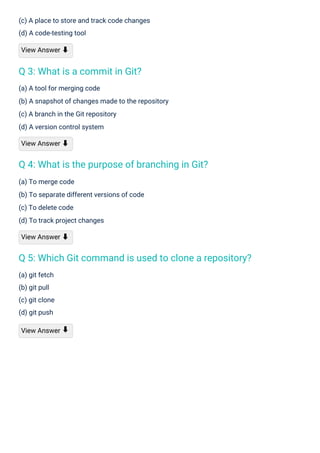 (a) git fetch
(b) git pull
(c) git clone
(d) git push
View Answer
(a) To merge code
(b) To separate different versions of code
(c) To delete code
(d) To track project changes
View Answer ⬇
(c) A place to store and track code changes
(d) A code-testing tool
View Answer ⬇
(a) A tool for merging code
(b) A snapshot of changes made to the repository
(c) A branch in the Git repository
(d) A version control system
View Answer ⬇
⬇
Q 3: What is a commit in Git?
Q 4: What is the purpose of branching in Git?
Q 5: Which Git command is used to clone a repository?
 