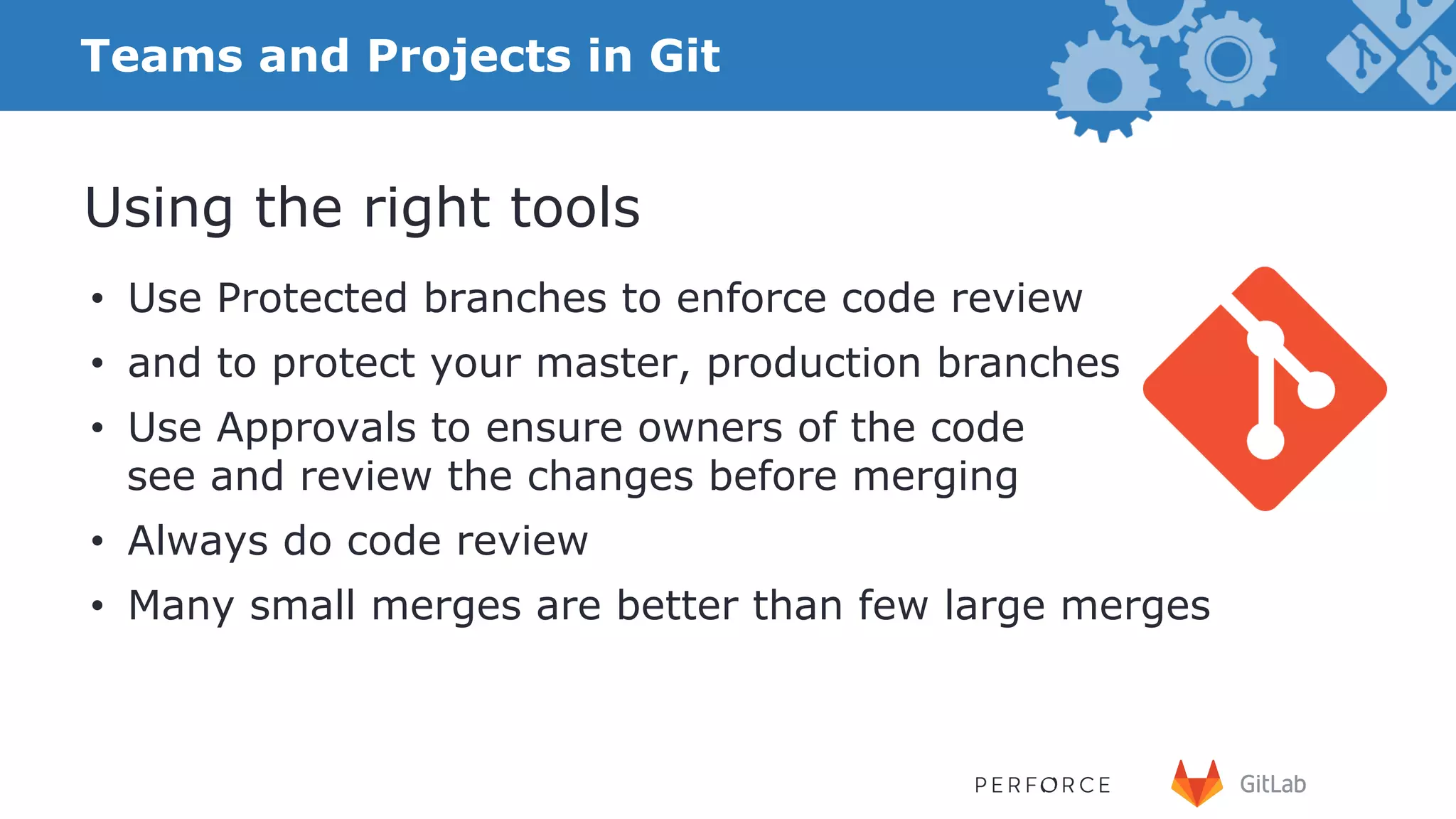 17 •  Use Protected branches to enforce code review •  and to protect your master, production branches •  Use Approvals to ensure owners of the code see and review the changes before merging •  Always do code review •  Many small merges are better than few large merges Using the right tools Teams and Projects in Git 