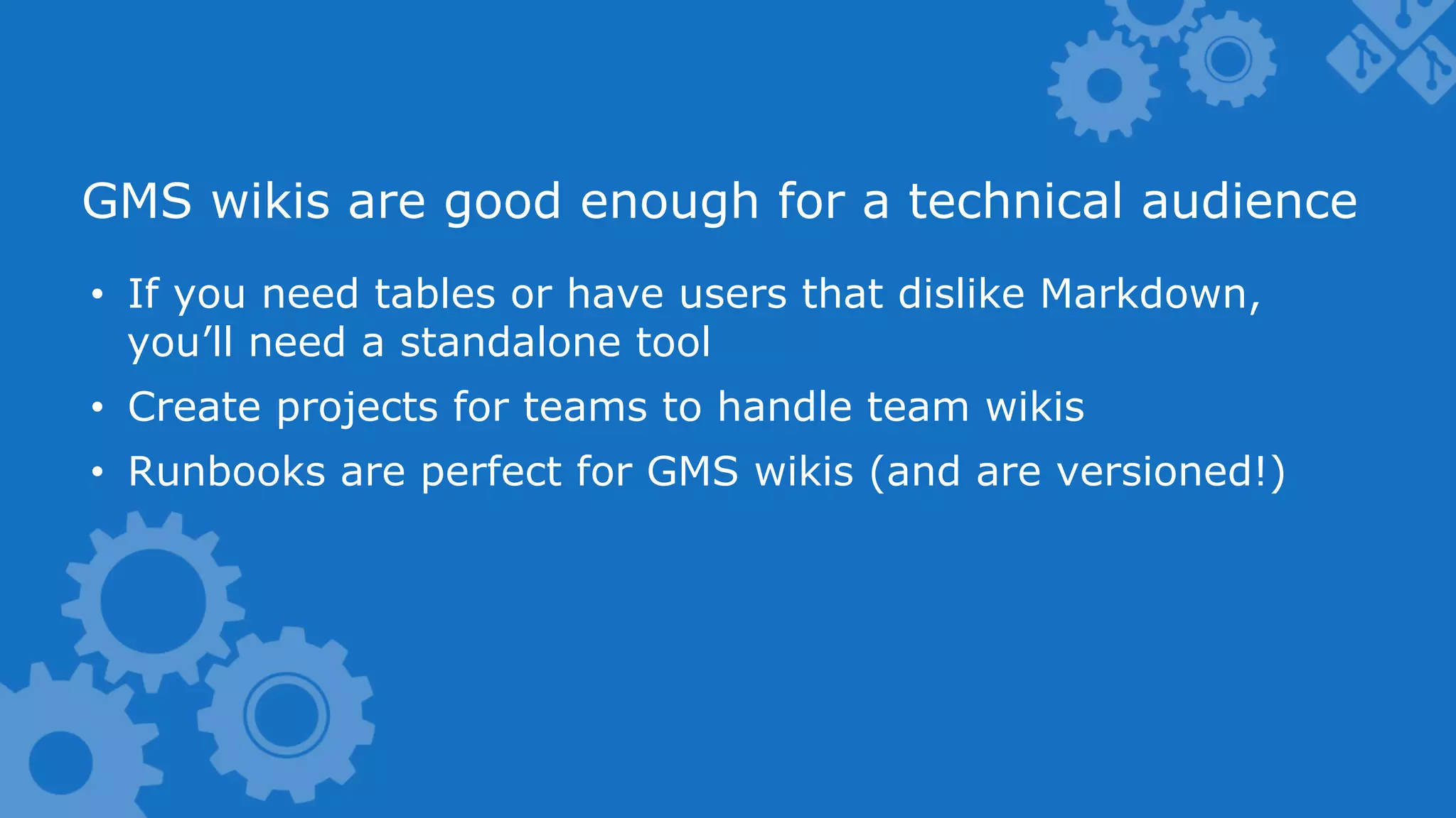 GMS wikis are good enough for a technical audience •  If you need tables or have users that dislike Markdown, you’ll need a standalone tool •  Create projects for teams to handle team wikis •  Runbooks are perfect for GMS wikis (and are versioned!) 