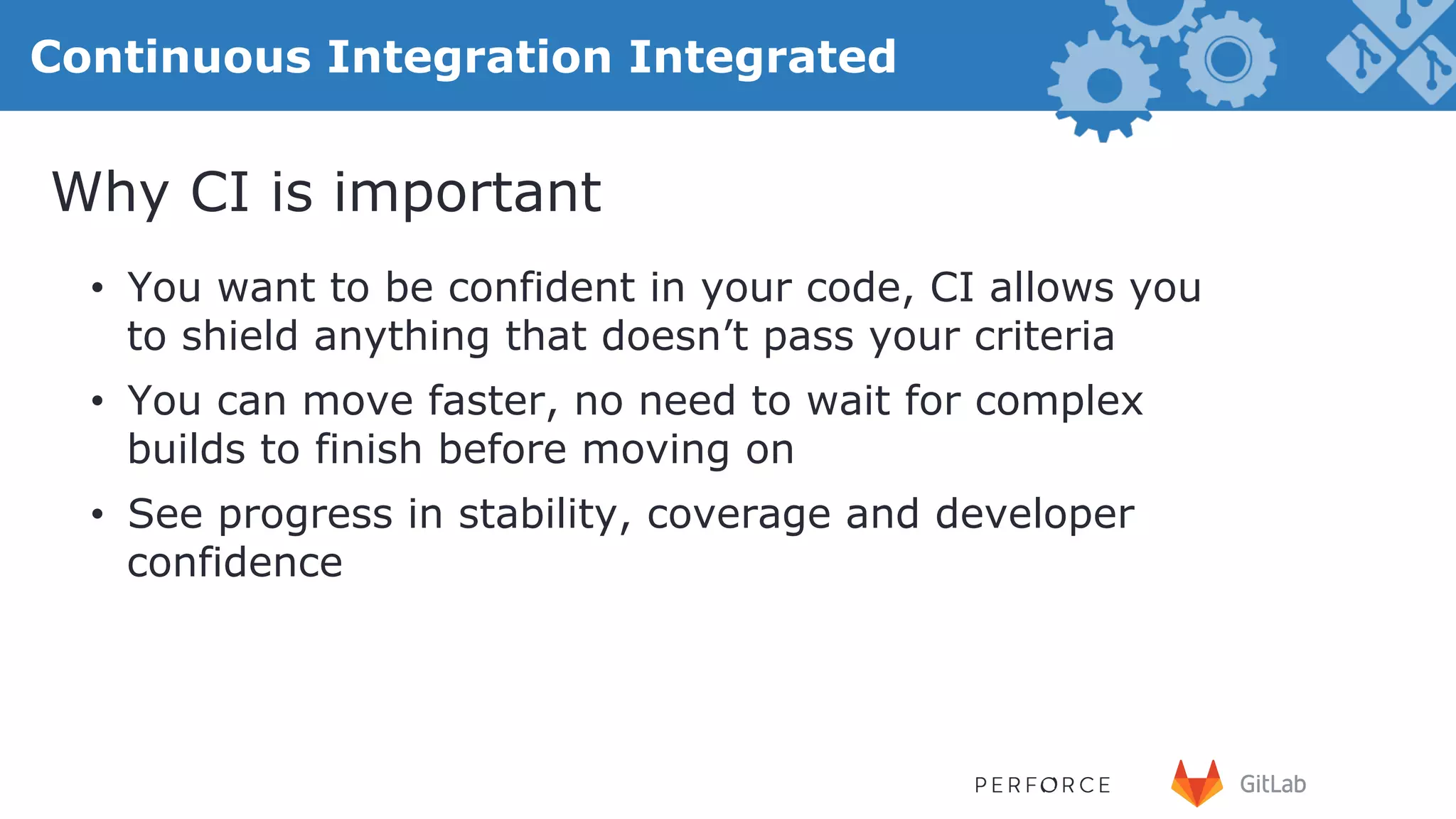 26 Continuous Integration Integrated •  You want to be confident in your code, CI allows you to shield anything that doesn’t pass your criteria •  You can move faster, no need to wait for complex builds to finish before moving on •  See progress in stability, coverage and developer confidence Why CI is important 