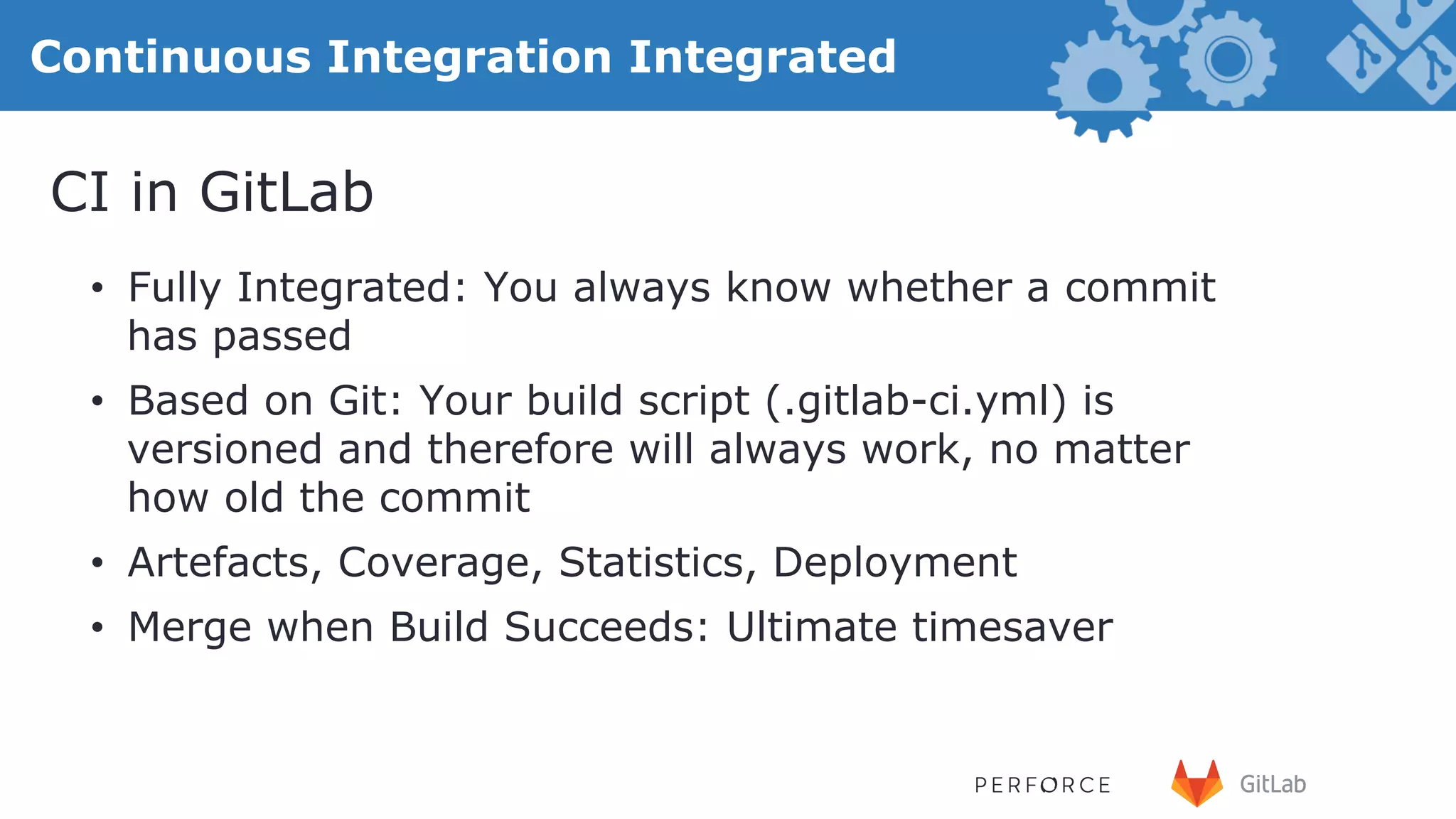 27 Continuous Integration Integrated •  Fully Integrated: You always know whether a commit has passed •  Based on Git: Your build script (.gitlab-ci.yml) is versioned and therefore will always work, no matter how old the commit •  Artefacts, Coverage, Statistics, Deployment •  Merge when Build Succeeds: Ultimate timesaver CI in GitLab 