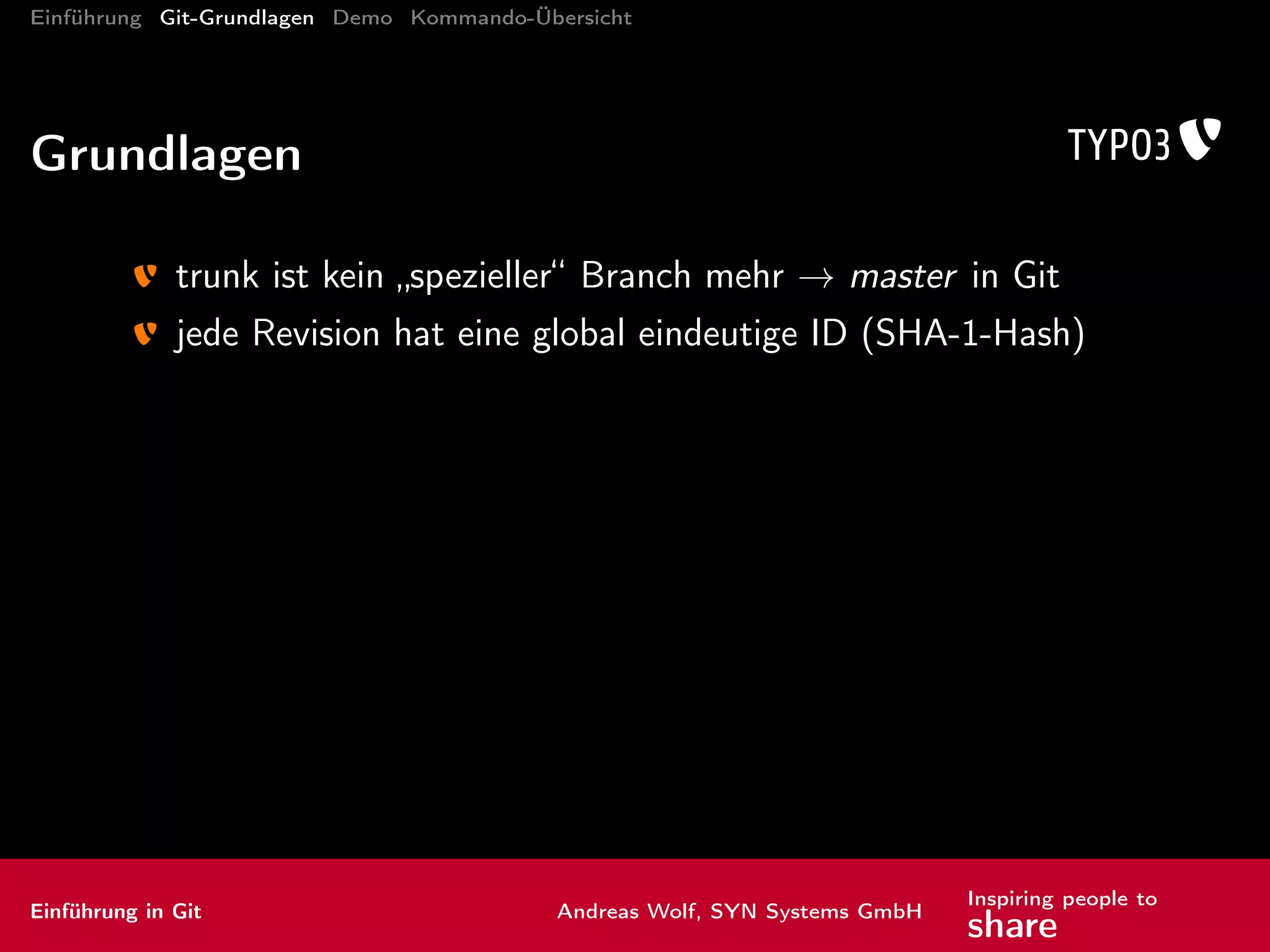 Einführung Git-Grundlagen Demo Kommando-Übersicht
Kommandos: Brot und Butter III
checkout Zweig auschecken
-b <Zweigname>: neuen Zweig mit diesem Namen anlegen (alternativ:
branch <NeuerName>)
Einführung in Git Andreas Wolf, SYN Systems GmbH
Inspiring people to
share
 