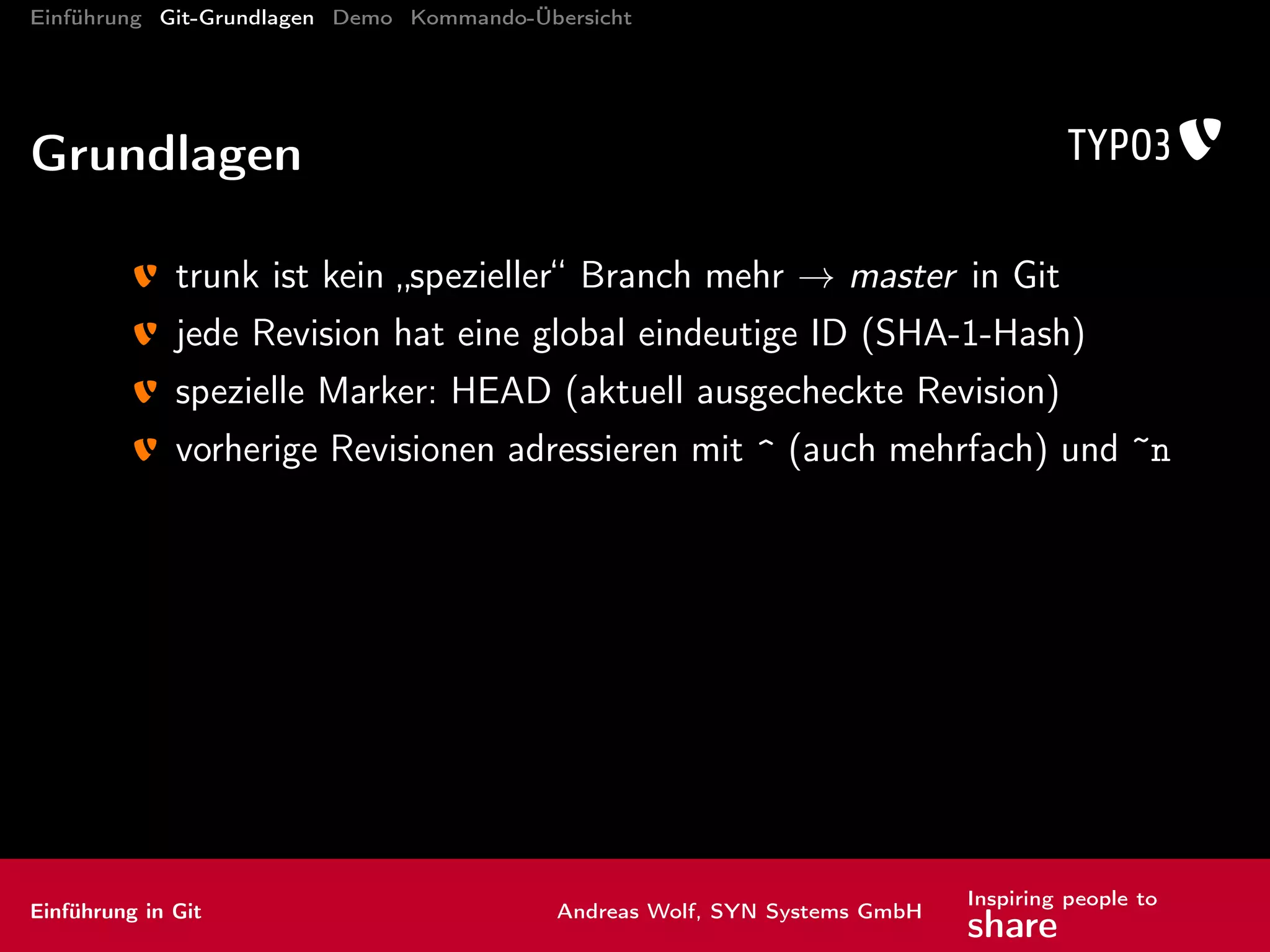Einführung Git-Grundlagen Demo Kommando-Übersicht
Kommandos: Inspektion I
Der TÜV
diff Änderungen anzeigen
Standard: Arbeitskopie vs. letzter Commit
diff <Ref> Änderungen Arbeitskopie vs. Ref anzeigen
diff <Ref1>..<Ref2> Änderungen zwischen Ref1 und Ref2
anzeigen
Einführung in Git Andreas Wolf, SYN Systems GmbH
Inspiring people to
share
 