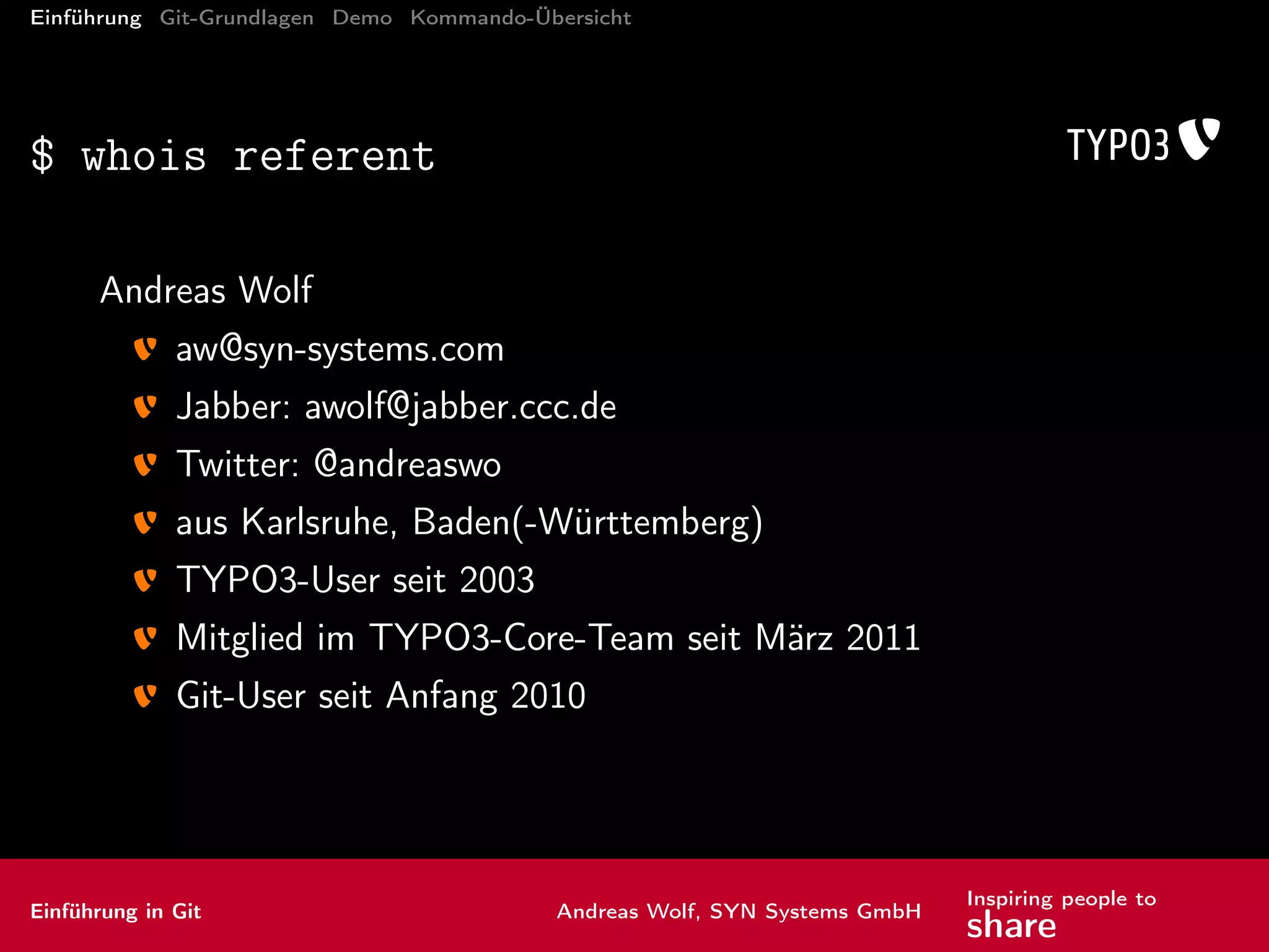 Einführung Git-Grundlagen Demo Kommando-Übersicht
$ whois referent
Andreas Wolf
aw@syn-systems.com
Jabber: awolf@jabber.ccc.de
Twitter: @andreaswo
aus Karlsruhe, Baden(-Württemberg)
TYPO3-User seit 2003
Mitglied im TYPO3-Core-Team seit März 2011
Git-User seit Anfang 2010
Einführung in Git Andreas Wolf, SYN Systems GmbH
Inspiring people to
share
 