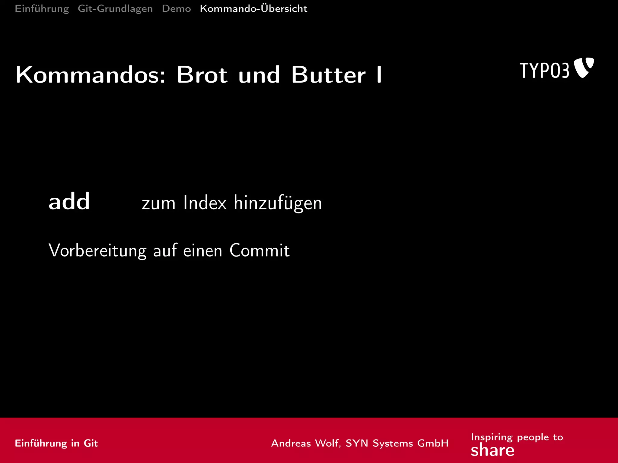 Einführung Git-Grundlagen Demo Kommando-Übersicht
Mehr Informationen
http://wiki.typo3.org/Git_Gerrit
http://www.git-scm.com
http://gitref.org
Cheatsheets
Übersicht: http://help.github.com/git-cheat-sheets/
http://cheat.errtheblog.com/s/git
kostenloses Hosting:
http://github.com
http://bitbucket.org
Inhouse: http://gitlab.org
Einführung in Git Andreas Wolf, SYN Systems GmbH
Inspiring people to
share
 