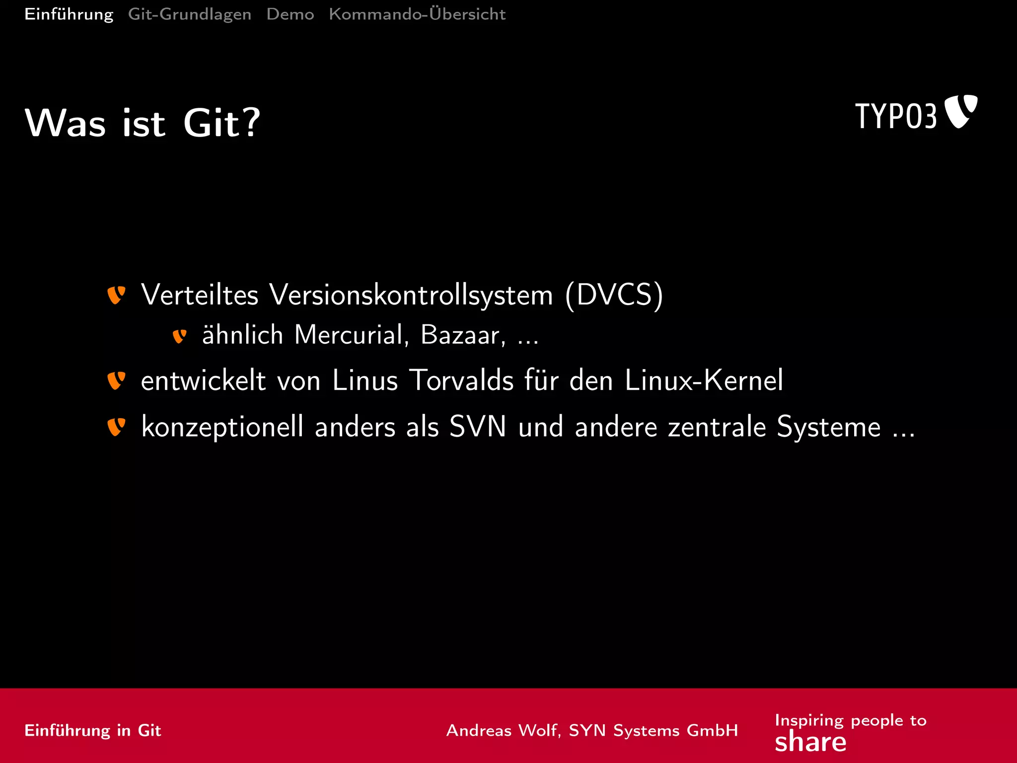 Einführung Git-Grundlagen Demo Kommando-Übersicht
Unterschiede Git SVN
kein zentraler Server mehr... jedenfalls nicht zwingend
Branches und Tags als eigene Konzepte
ef zientere Datenablage
jede Kopie des Repositories (Klon) enthält die gesamte Historie
nichtlineare Geschichte des Repository
für Nerds: gerichteter azyklischer Graph
Einführung in Git Andreas Wolf, SYN Systems GmbH
Inspiring people to
share
 
