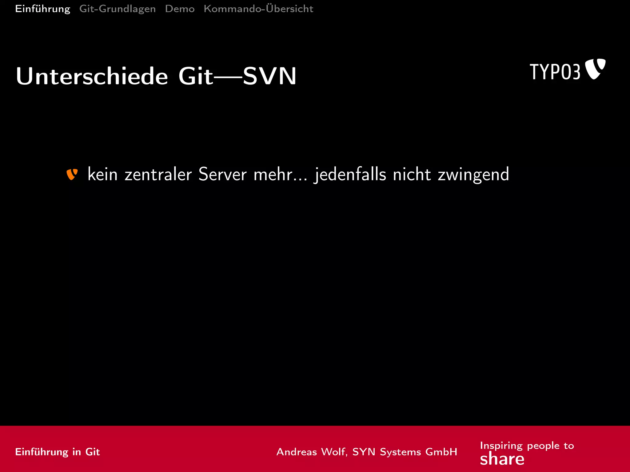 Einführung Git-Grundlagen Demo Kommando-Übersicht
Grundlagen
trunk ist kein spezieller Branch mehr → master in Git
jede Revision hat eine global eindeutige ID (SHA-1-Hash)
spezielle Marker: HEAD (aktuell ausgecheckte Revision)
vorherige Revisionen adressieren mit ^ (auch mehrfach) und ~n
Beispiele:
HEAD^ = HEAD~1: vorletzter Commit
HEAD~3 = HEAD^^^: viertletzer Commit
alternativ: <branch>@Datum
Beispiel: master@yesterday
Einführung in Git Andreas Wolf, SYN Systems GmbH
Inspiring people to
share
 