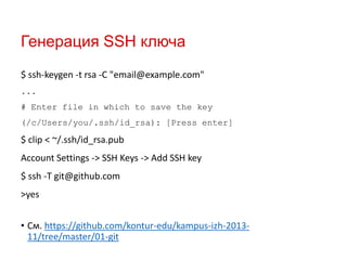 Генерация SSH ключа
$ ssh-keygen -t rsa -C "email@example.com"
...
# Enter file in which to save the key
(/c/Users/you/.ssh/id_rsa): [Press enter]

$ clip < ~/.ssh/id_rsa.pub

Account Settings -> SSH Keys -> Add SSH key
$ ssh -T git@github.com
>yes
• См. https://github.com/kontur-edu/kampus-izh-201311/tree/master/01-git

 