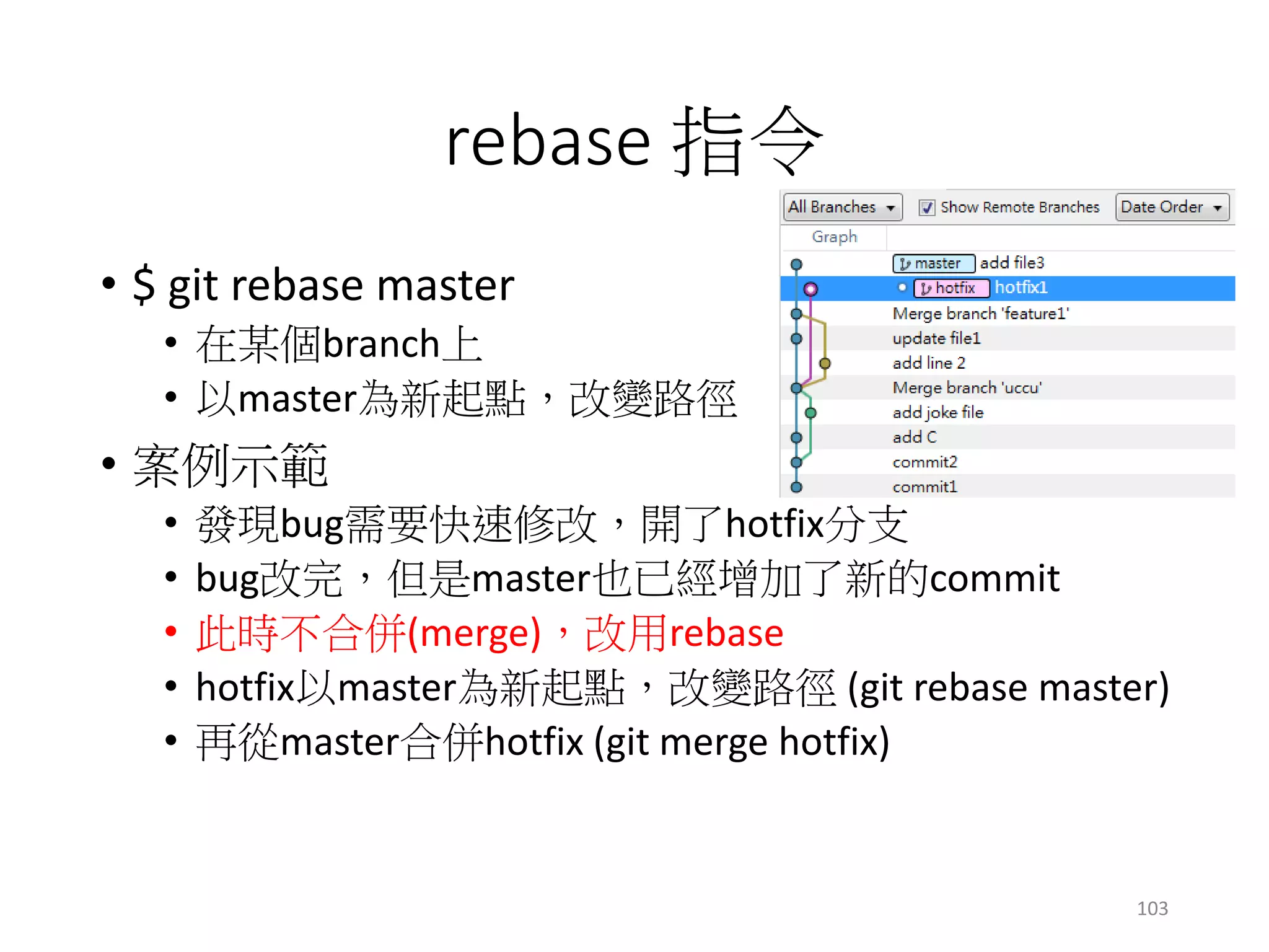 rebase 指令
• $ git rebase master
• 在某個branch上
• 以master為新起點，改變路徑
• 案例示範
• 發現bug需要快速修改，開了hotfix分支
• bug改完，但是master也已經增加了新的commit
• 此時不合併(merge)，改用rebase
• hotfix以master為新起點，改變路徑 (git rebase master)
• 再從master合併hotfix (git merge hotfix)
103
 