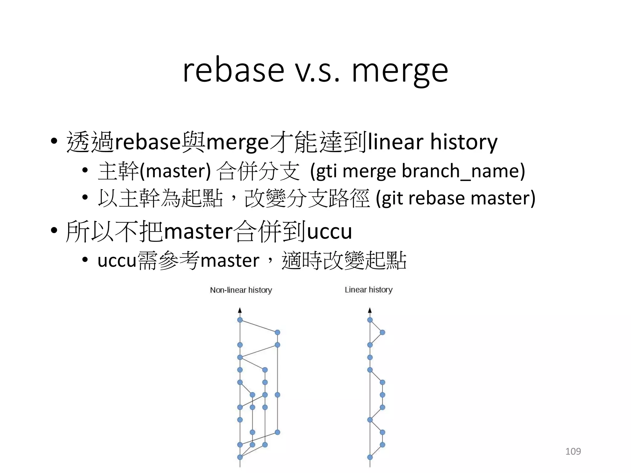 rebase v.s. merge
• 透過rebase與merge才能達到linear history
• 主幹(master) 合併分支 (gti merge branch_name)
• 以主幹為起點，改變分支路徑 (git rebase master)
• 所以不把master合併到uccu
• uccu需參考master，適時改變起點
109
 