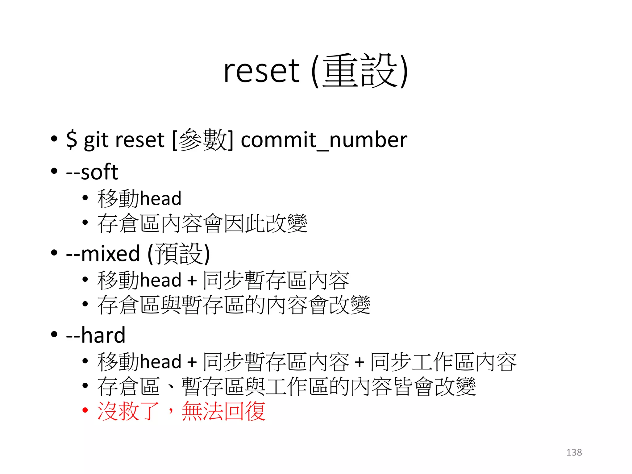 reset (重設)
• $ git reset [參數] commit_number
• --soft
• 移動head
• 存倉區內容會因此改變
• --mixed (預設)
• 移動head + 同步暫存區內容
• 存倉區與暫存區的內容會改變
• --hard
• 移動head + 同步暫存區內容 + 同步工作區內容
• 存倉區、暫存區與工作區的內容皆會改變
• 沒救了，無法回復
138
 