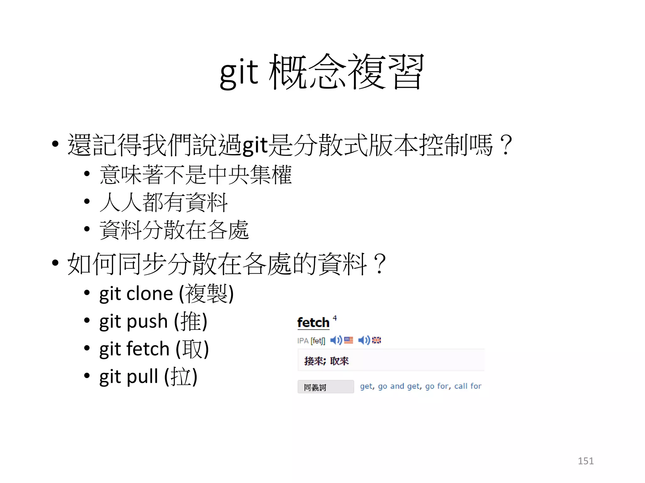 git 概念複習
• 還記得我們說過git是分散式版本控制嗎？
• 意味著不是中央集權
• 人人都有資料
• 資料分散在各處
• 如何同步分散在各處的資料？
• git clone (複製)
• git push (推)
• git fetch (取)
• git pull (拉)
151
 