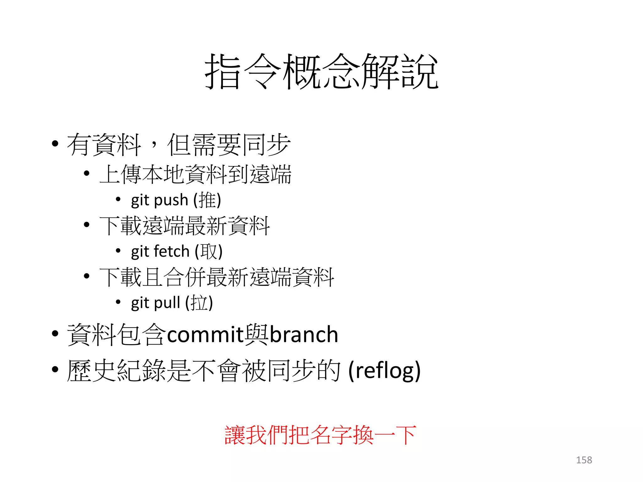 指令概念解說
• 有資料，但需要同步
• 上傳本地資料到遠端
• git push (推)
• 下載遠端最新資料
• git fetch (取)
• 下載且合併最新遠端資料
• git pull (拉)
• 資料包含commit與branch
• 歷史紀錄是不會被同步的 (reflog)
158
讓我們把名字換一下
 