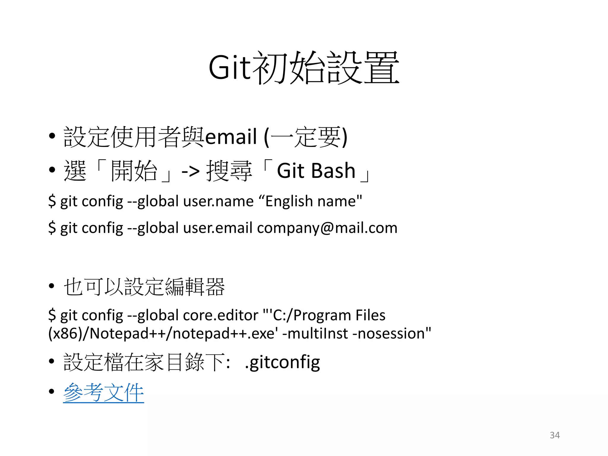 Git初始設置
• 設定使用者與email (一定要)
• 選「開始」-> 搜尋「Git Bash」
$ git config --global user.name “English name"
$ git config --global user.email company@mail.com
• 也可以設定編輯器
$ git config --global core.editor "'C:/Program Files
(x86)/Notepad++/notepad++.exe' -multiInst -nosession"
• 設定檔在家目錄下: .gitconfig
• 參考文件
34
 
