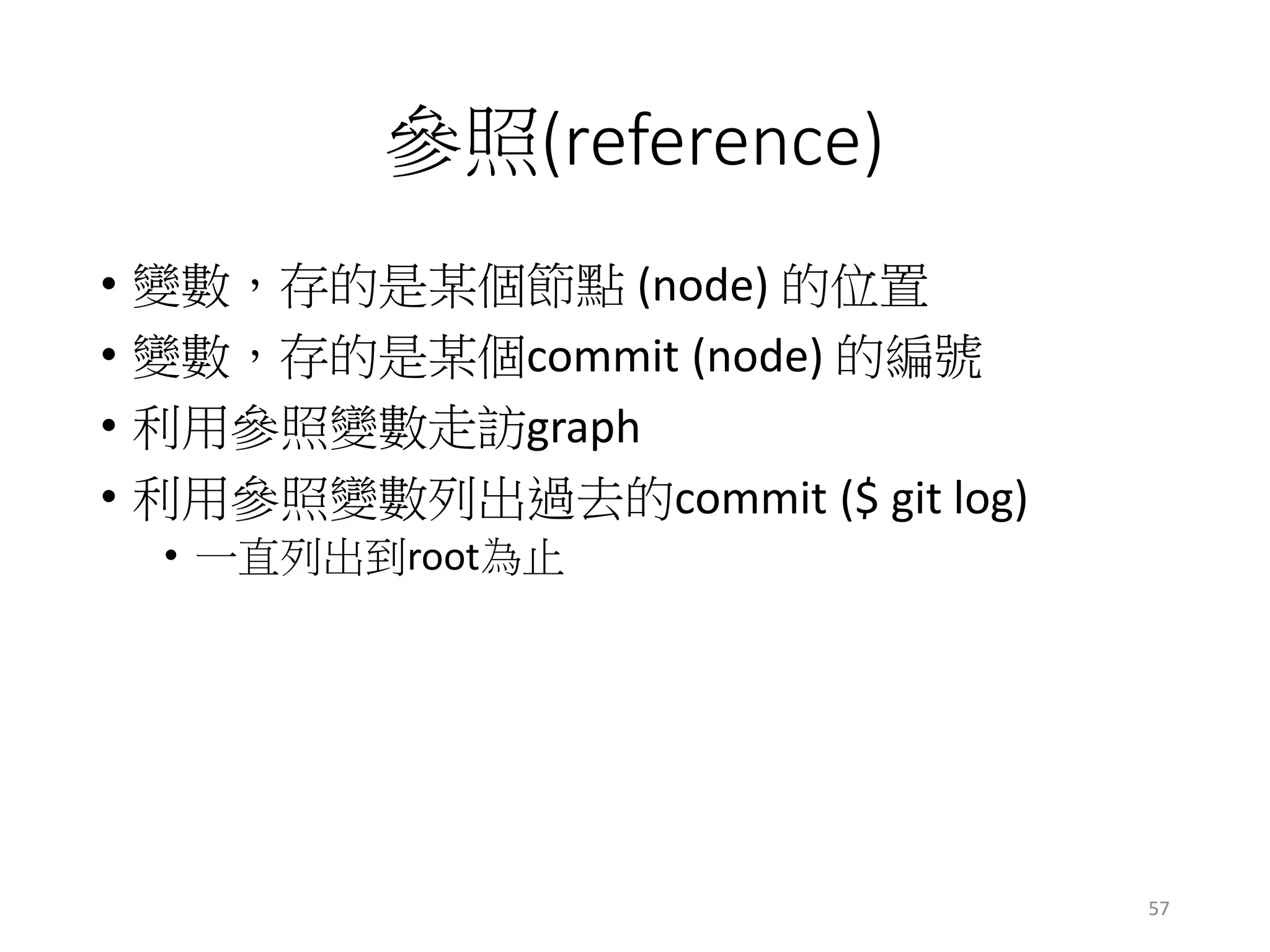 參照(reference)
• 變數，存的是某個節點 (node) 的位置
• 變數，存的是某個commit (node) 的編號
• 利用參照變數走訪graph
• 利用參照變數列出過去的commit ($ git log)
• 一直列出到root為止
57
 