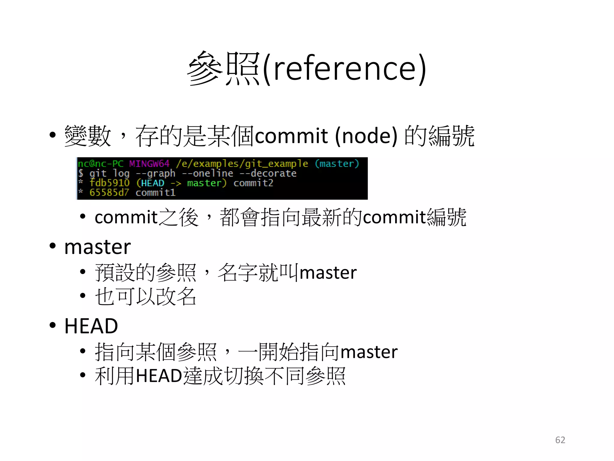 參照(reference)
• 變數，存的是某個commit (node) 的編號
• commit之後，都會指向最新的commit編號
• master
• 預設的參照，名字就叫master
• 也可以改名
• HEAD
• 指向某個參照，一開始指向master
• 利用HEAD達成切換不同參照
62
 