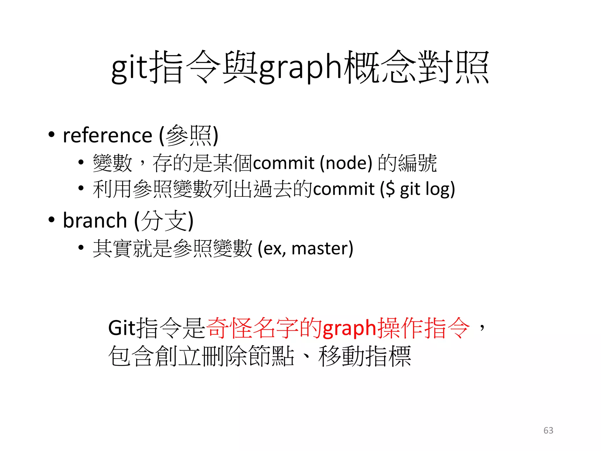 git指令與graph概念對照
• reference (參照)
• 變數，存的是某個commit (node) 的編號
• 利用參照變數列出過去的commit ($ git log)
• branch (分支)
• 其實就是參照變數 (ex, master)
Git指令是奇怪名字的graph操作指令，
包含創立刪除節點、移動指標
63
 