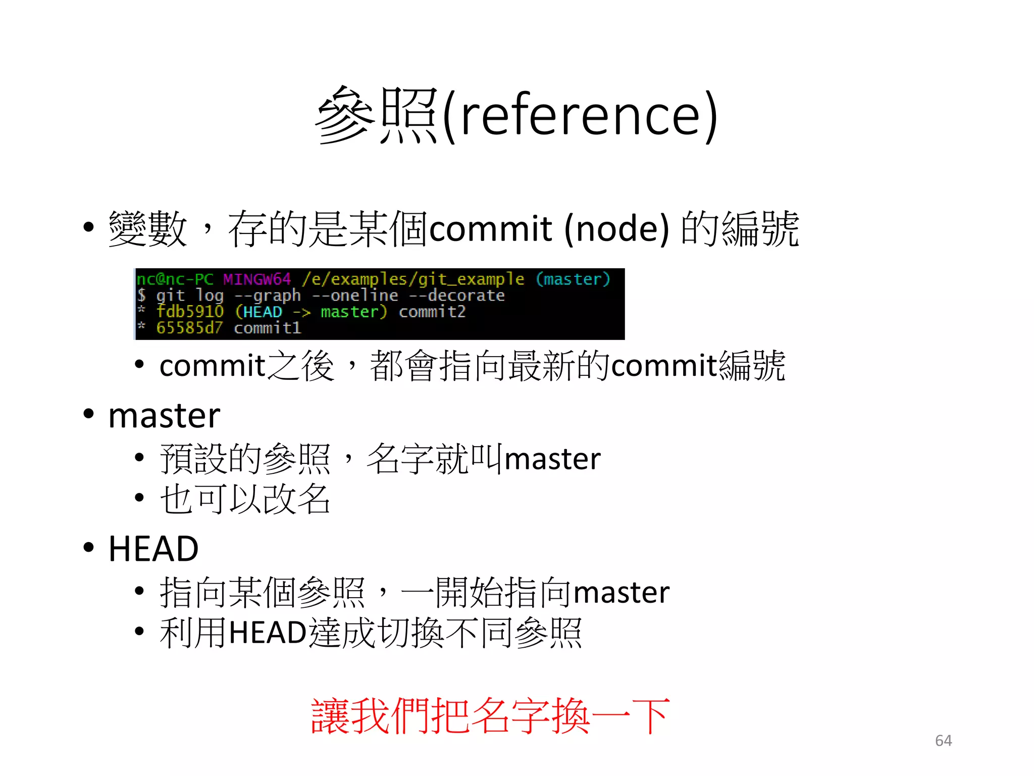 參照(reference)
• 變數，存的是某個commit (node) 的編號
• commit之後，都會指向最新的commit編號
• master
• 預設的參照，名字就叫master
• 也可以改名
• HEAD
• 指向某個參照，一開始指向master
• 利用HEAD達成切換不同參照
讓我們把名字換一下 64
 